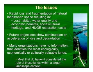 The Issues
• Rapid loss and fragmentation of natural
lands/open space resulting in:
   ‣ Lost habitat, water quality and
   economic benefits, social/cultural
   heritage, and HUGE restoration costs

• Future projections show continuation or
acceleration of loss and degradation

• Many organizations have no information
that identifies the most ecologically,
economically or culturally valuable lands.

     ‣ Most that do haven’t considered the
     role of these lands within a larger,
     landscape context.
 