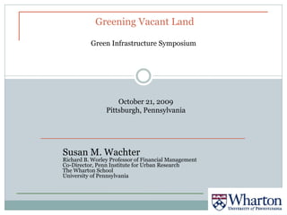 Greening Vacant Land

          Green Infrastructure Symposium




                    October 21, 2009
                Pittsburgh, Pennsylvania




Susan M. Wachter
Richard B. Worley Professor of Financial Management
Co-Director, Penn Institute for Urban Research
The Wharton School
University of Pennsylvania
 