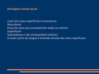 Drenagem venosa do pé



O pé tem veias superficiais e musculares.
Musculares
Pares de veias que acompanham todas as artérias
Superficiais
Subcutâneas e não acompanham artérias
A maior parte do sangue é drenada através das veias superficiais
 