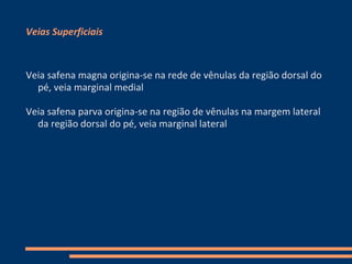 Veias Superficiais



Veia safena magna origina-se na rede de vênulas da região dorsal do
  pé, veia marginal medial

Veia safena parva origina-se na região de vênulas na margem lateral
  da região dorsal do pé, veia marginal lateral
 