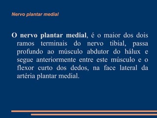 Nervo plantar medial



O nervo plantar medial, é o maior dos dois
 ramos terminais do nervo tibial, passa
 profundo ao músculo abdutor do hálux e
 segue anteriormente entre este músculo e o
 flexor curto dos dedos, na face lateral da
 artéria plantar medial.
 
