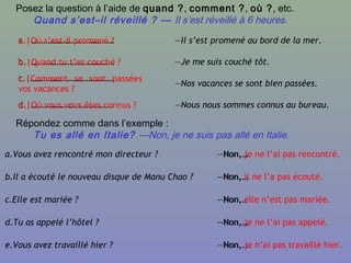 Posez la question à l’aide de quand ?, comment ?, où ?, etc.
Quand s’est–il réveillé ? — Il s’est réveillé à 6 heures.
a.|………………………………… —Il s’est promené au bord de la mer.
b.|………………………………… —Je me suis couché tôt.
c.|…………………………………
—Nos vacances se sont bien passées.
d.|………………………………… —Nous nous sommes connus au bureau.
a.|Où s’est-il promené ?
b.|Quand tu t’es couché ?
c.|Comment se sont passées
vos vacances ?
d.|Où vous vous êtes connus ?
Répondez comme dans l’exemple :
Tu es allé en Italie? —Non, je ne suis pas allé en Italie.
a.Vous avez rencontré mon directeur ? —Non,…
b.Il a écouté le nouveau disque de Manu Chao ? —Non,…
c.Elle est mariée ? —Non,…
d.Tu as appelé l’hôtel ? —Non,…
e.Vous avez travaillé hier ? —Non,...
—Non, je ne l’ai pas rencontré.
—Non, il ne l’a pas écouté.
—Non, elle n’est pas mariée.
—Non, je ne l’ai pas appelé.
—Non, je n’ai pas travaillé hier.
 