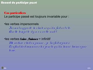 Cas particuliers
Le participe passé est toujours invariable pour :
•les verbes impersonnels
J'ai m alsuppo rté la chale ur q u'ila fait ce t é té .
Que lle te m pê te ily a e u ce tte nuit !
•les verbes faire /laisser+ infinitif
Ma vo iture é tait e n panne ; je l'ai fait ré pare r.
L'e nfant do it ram asse r le s jo ue ts q u'ila laissé traîne r par
te rre .
Accord du participe passé
EOI GPA
 