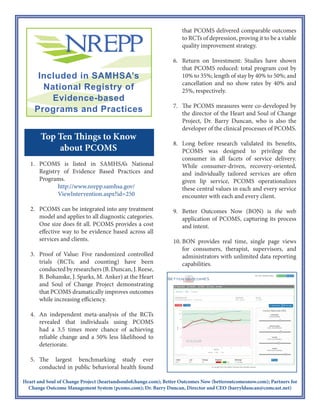 Heart and Soul of Change Project (heartandsoulofchange.com); Better Outcomes Now (betteroutcomesnow.com); Partners for
Change Outcome Management System (pcoms.com); Dr. Barry Duncan, Director and CEO (barrylduncan@comcast.net)
Top Ten Things to Know
1. PCOMS is a SAMHSA designated
evidence based practice.
2. PCOMS is a-theoretical and can be
integrated into any treatment model,
and applies to all diagnostic
categories. PCOMS provides a cost-
effective way to be evidence based
across all services and clients.
3. Proof of Value: Five RCTs have
been conducted by researchers (B.
Duncan, J. Reese, B. Bohanske, J.
Sparks, M. Anker) at the Heart and
Soul of Change Project
demonstrating that PCOMS
dramatically improves outcomes
while increasing efficiency. An RCT
in integrated care is underway.
4. An independent meta-analysis
revealed that individuals using
PCOMS had a 3.5 times more
chance of achieving reliable change
and a 50% less likelihood of
deterioration.
5. The largest benchmarking studies
ever conducted in public behavioral
health found that PCOMS delivered
comparable outcomes to RCTs of
depression for both adults and youth,
proving it to be a viable quality
improvement strategy. In addition, a
study of inpatient psychiatric
services found similar results as well
as reduced readmission rates.
6. Return on Investment: Studies have
shown that PCOMS reduced length
of stay by 40% to 50%; and
cancellation and no show rates by
40% and 25%, respectively.
7. The PCOMS measures were co-
developed by the director of the
Heart and Soul of Change Project,
and CEO of Better Outcomes Now
(BON), Dr. Barry Duncan, who also
developed the clinical process of
PCOMS.
8. Long before research validated its
benefits, PCOMS was designed to
privilege the consumer in all facets of
service delivery. While client-driven,
recovery-oriented, and individually
tailored services are often given lip
service, PCOMS operationalizes
these central values in every
encounter.
9. BON is the web application of
PCOMS, capturing its spirit, process,
and intent.
10. BON provides real time, single page
views for consumers, therapists,
supervisors, and administrators with
unlimited data reporting capabilities.
 