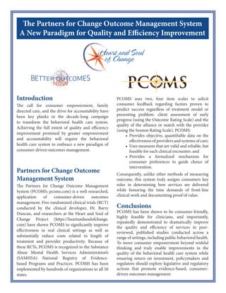 The Partners for Change Outcome Management System
Introduction
Despite overall efficacy, many clients do not
benefit, dropouts are a problem, and
providers vary significantly in success rates,
are poor judges of negative outcomes, and
don’t have a clue about their effectiveness.
The Partners for Change Outcome
Management System (PCOMS), a
systematic client feedback intervention,
offers a solution.
Partners for Change Outcome
Management System (PCOMS)
PCOMS uses two, four item scales to solicit
consumer feedback regarding factors
proven to predict success regardless of
treatment model or presenting problem:
early progress (using the Outcome Rating
Scale) and the quality of the alliance (using
the Session Rating Scale). PCOMS:
• Identifies clients at risk for
negative outcome before dropout
or treatment failure;
• Provides objective, quantifiable
data on the effectiveness of
providers and systems of care;
• Uses measures that are reliable
and valid, but feasible for each
clinical encounter; and
• Provides a formalized
mechanism for consumer
preferences to guide choice of
intervention.
Consequently, unlike other methods of
measuring outcome, this system truly
Involves consumers in all decisions that
affect their care while honoring the time
demands of front-line clinical work and
documenting proof of value.
Five randomized clinical trials (RCT)
conducted by the clinical developer, Dr.
Barry Duncan, and researchers at the Heart
and Soul of Change Project have shown
PCOMS to significantly improve
effectiveness in real clinical settings as well
as substantially reduce costs related to
length of treatment and provider
productivity. Because of these RCTs,
PCOMS is recognized in the Substance
Abuse Mental Health Services
Administration’s (SAMHSA) National
Registry of Evidence-based Programs and
Practices (NREPP). PCOMS has been
implemented by hundreds of organizations
in all 50 states and in 20 countries.
Conclusions
PCOMS has been shown to be consumer-
friendly, highly feasible for clinicians, and
importantly, repeatedly demonstrated to
improve the quality and efficiency of
services in peer-reviewed, published
studies conducted across a range of
settings, including public behavioral health.
To move consumer-driven services beyond
wishful thinking and enable improvements
in the quality of behavioral health services
while ensuring return on investment,
policymakers and administrators should
explore implementation of systematic client
feedback.
 