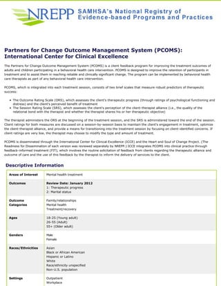 Partners for Change Outcome Management System (PCOMS): 
International Center for Clinical Excellence 
The Partners for Change Outcome Management System (PCOMS) is a client feedback program for improving the treatment outcomes of 
adults and children participating in a behavioral health care intervention. PCOMS is designed to improve the retention of participants in 
treatment and to assist them in reaching reliable and clinically significant change. The program can be implemented by behavioral health 
care therapists as part of any behavioral health care intervention. 
PCOMS, which is integrated into each treatment session, consists of two brief scales that measure robust predictors of therapeutic 
success: 
The Outcome Rating Scale (ORS), which assesses the client's therapeutic progress (through ratings of psychological functioning and 
distress) and the client's perceived benefit of treatment 
• 
The Session Rating Scale (SRS), which assesses the client's perception of the client-therapist alliance (i.e., the quality of the 
relational bond with the therapist and whether the therapist shares his or her therapeutic objective) 
• 
The therapist administers the ORS at the beginning of the treatment session, and the SRS is administered toward the end of the session. 
Client ratings for both measures are discussed on a session-by-session basis to maintain the client's engagement in treatment, optimize 
the client-therapist alliance, and provide a means for transitioning into the treatment session by focusing on client-identified concerns. If 
client ratings are very low, the therapist may choose to modify the type and amount of treatment. 
PCOMS is disseminated through the International Center for Clinical Excellence (ICCE) and the Heart and Soul of Change Project. (The 
Readiness for Dissemination of each version was reviewed separately by NREPP.) ICCE integrates PCOMS into clinical practice through 
feedback-informed treatment (FIT), which involves the routine solicitation of feedback from clients regarding the therapeutic alliance and 
outcome of care and the use of this feedback by the therapist to inform the delivery of services to the client. 
Descriptive Information 
Areas of Interest Mental health treatment 
Outcomes Review Date: January 2012 
1: Therapeutic progress 
2: Marital status 
Outcome 
Categories 
Family/relationships 
Mental health 
Treatment/recovery 
Ages 18-25 (Young adult) 
26-55 (Adult) 
55+ (Older adult) 
Genders Male 
Female 
Races/Ethnicities Asian 
Black or African American 
Hispanic or Latino 
White 
Race/ethnicity unspecified 
Non-U.S. population 
Settings Outpatient 
Workplace 
 