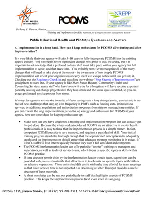 PO Box 6157, Jensen Beach., FL 34957; 772.204.2511; 561.239.3640; barrylduncan@comcast.net
Dr. Barry L. Duncan, Director_______________________________________________________________________
Training and Implementation of the Partners for Change Outcome Management System
Public Behavioral Health and PCOMS: Questions and Answers
4. Implementation is a long haul. How can I keep enthusiasm for PCOMS alive during and after
implementation?
It is very likely that your agency will take 5–10 years to fully incorporate PCOMS into the existing
agency culture. You will begin to see significant changes well prior to that, of course, but it is
important to acknowledge that a profound cultural shift must take place within your agency for full
implementation to occur, and that takes time. You probably won’t even recognize all of the many
changes that will need to take place at the outset – the awareness of how deeply PCOMS
implementation will affect your organization at every level will escape notice until you get into it.
Checking out the Readiness Checklist and watching the webinar “Four Secrets of Implementation” are
good places to start. But, if your agency is like Mary Susan Haynes’ Community Health and
Counseling Services, many staff who have been with you for a long time will have become experts at
patiently waiting out change projects until they lose steam and the status quo is restored, so you can
expect prolonged passive protest from some.
It’s easy for agencies to lose the intensity of focus during such a long change period, particularly in the
face of new challenges that crop up with frequency in PBH’s such as funding cuts, limitations to
services, or additional regulations and authorization processes from state or managed care entities. If
you don’t want the long implementation period to sap energy and enthusiasm for PCOMS at your
agency, here are some ideas for keeping enthusiasm up:
 Make sure that you have developed a training and implementation program that can actually get
the job done. Because the values and principles of PCOMS are so attractive to mental health
professionals, it is easy to think that the implementation process is a simple matter. In fact,
competent PCOMS practice is very nuanced, and requires a great deal of skill. Your initial
training program should be thorough enough that the sophisticated concepts can be adequately
taught and the implementation should ensure that adequate program monitoring is in place. If
it isn’t, staff will lose interest quickly because they won’t feel confident and competent.
 The PCOMS implementation leader can offer periodic “booster” trainings to managers and
supervisors, as well as to direct service teams, which focus on specific topics or skills within
PCOMS practice.
 If time does not permit visits by the implementation leader to each team, supervisors can be
provided with prepared materials that allow them to teach units on specific topics with little or
no advance preparation. These units should fit easily within the time allotted for team meetings
so that direct service time is not impacted. On Becoming a Better Therapist provides a useful
structure of these materials.
 A short newsletter can be sent out periodically to staff that highlights aspects of PCOMS
practice. This keeps the implementation process fresh even when it is ongoing.
 