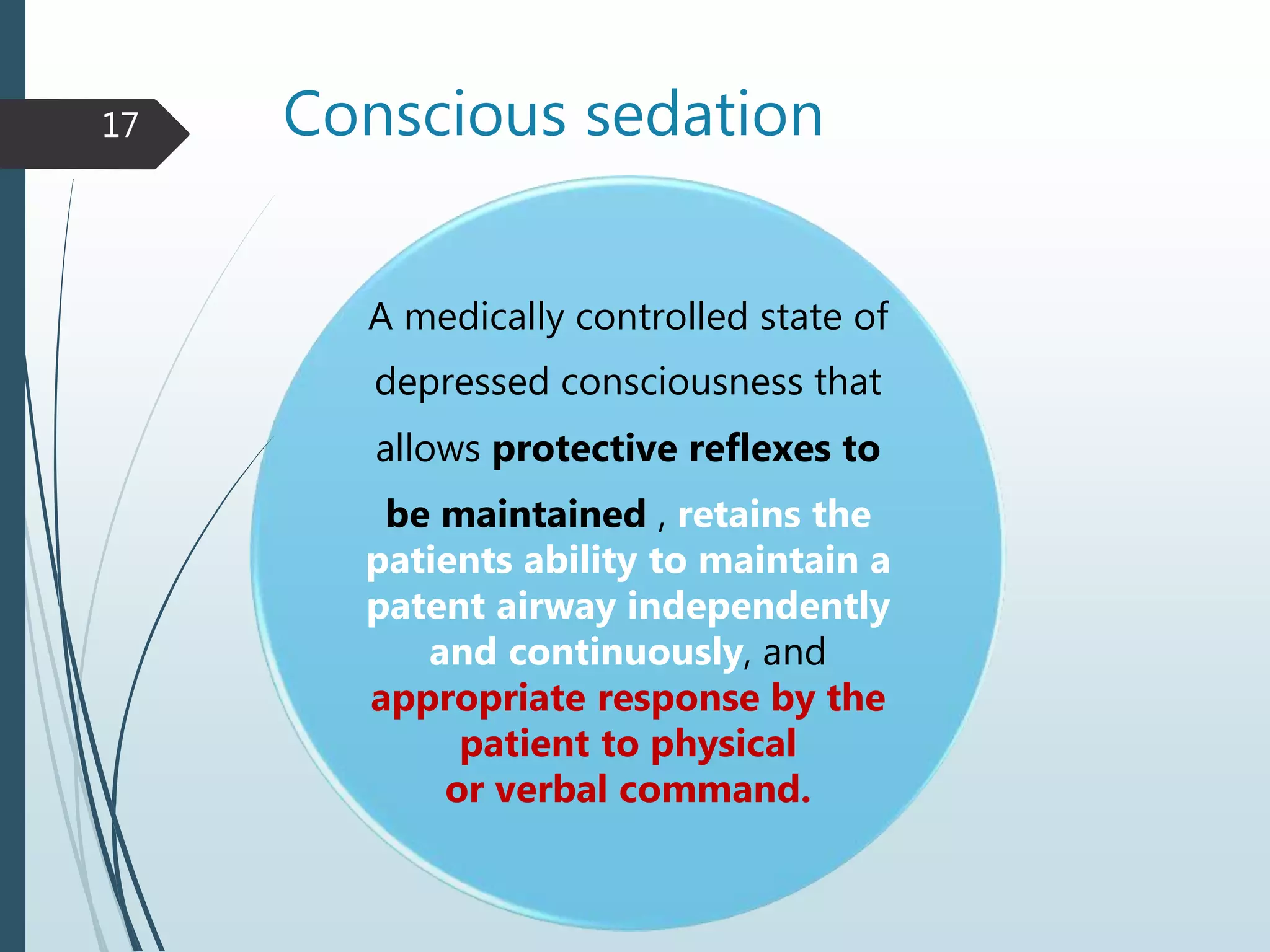 Conscious sedation
A medically controlled state of
depressed consciousness that
allows protective reflexes to
be maintained , retains the
patients ability to maintain a
patent airway independently
and continuously, and
appropriate response by the
patient to physical
or verbal command.
17
 