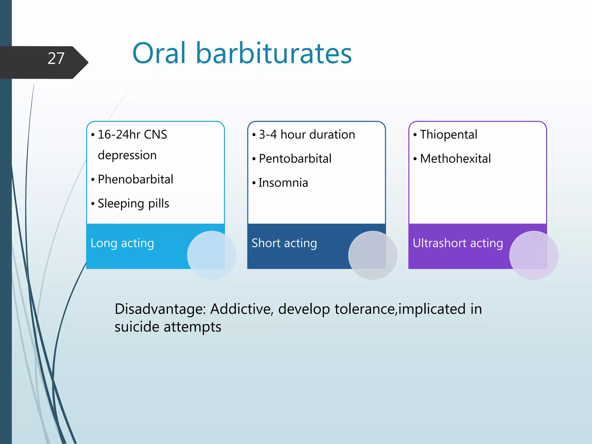 Oral barbiturates
• 16-24hr CNS
depression
• Phenobarbital
• Sleeping pills
Long acting
• 3-4 hour duration
• Pentobarbital
• Insomnia
Short acting
• Thiopental
• Methohexital
Ultrashort acting
27
Disadvantage: Addictive, develop tolerance,implicated in
suicide attempts
 