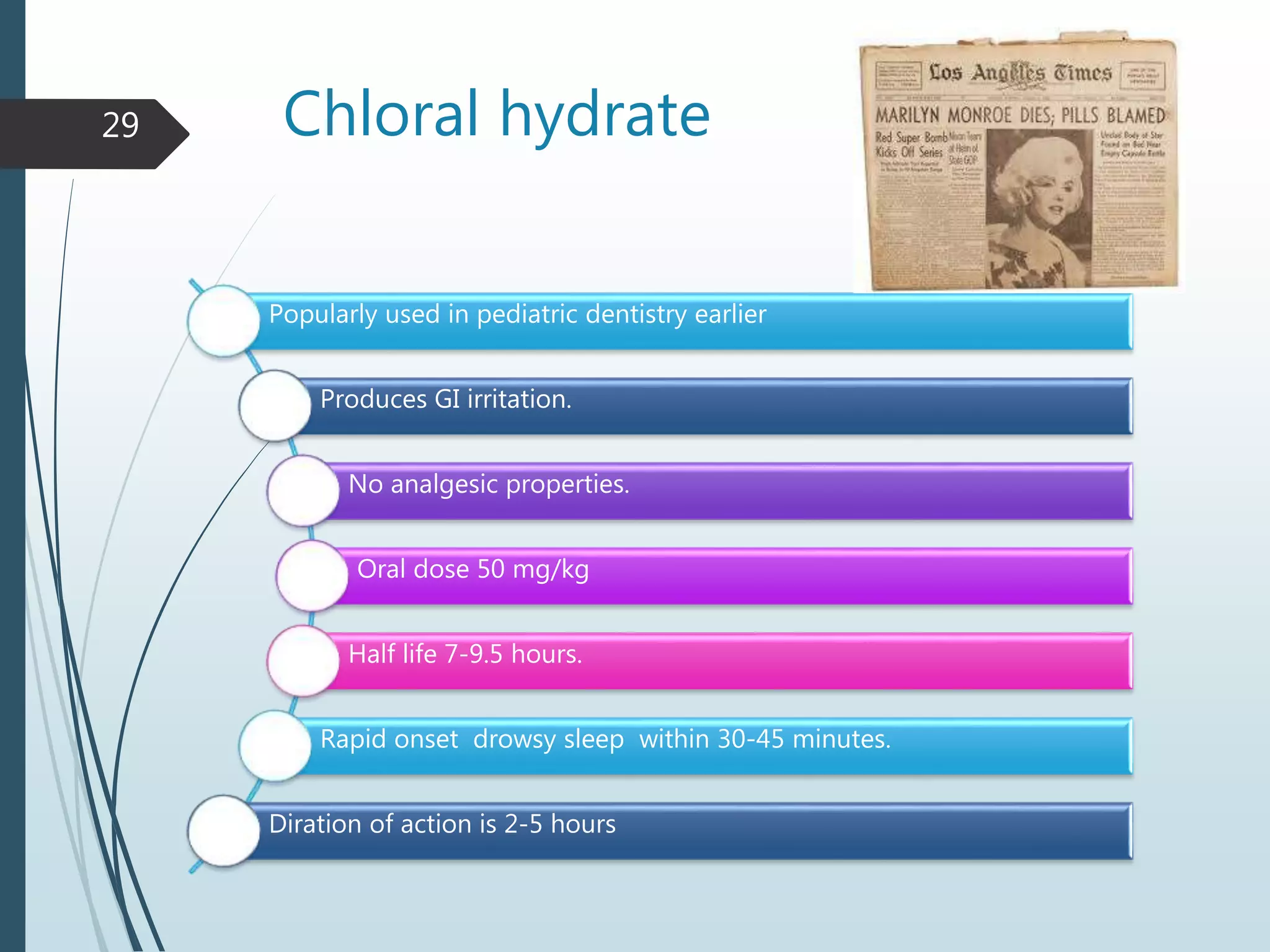 Chloral hydrate
Popularly used in pediatric dentistry earlier
Produces GI irritation.
No analgesic properties.
Oral dose 50 mg/kg
Half life 7-9.5 hours.
Rapid onset drowsy sleep within 30-45 minutes.
Diration of action is 2-5 hours
29
 
