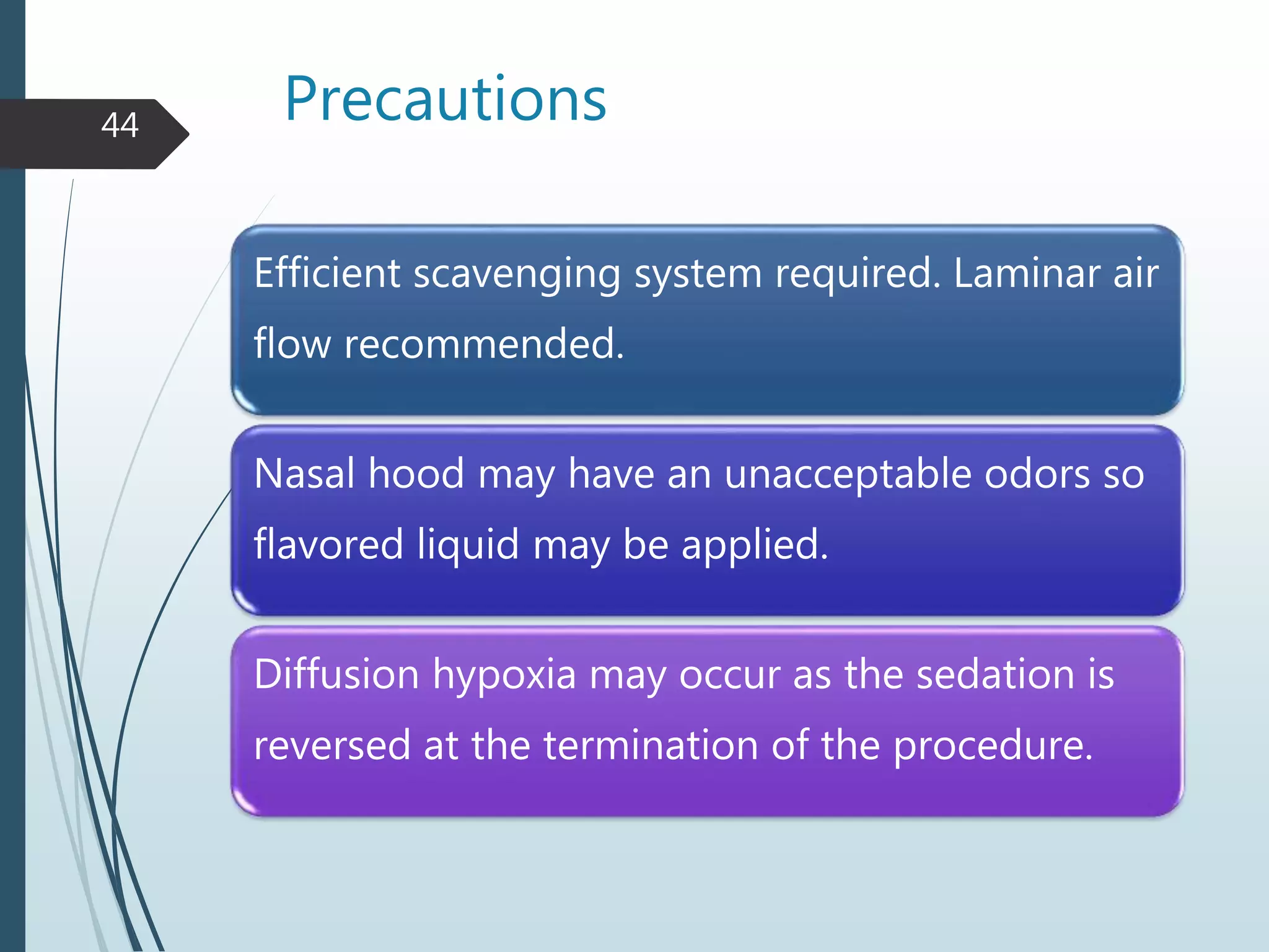 Precautions
Efficient scavenging system required. Laminar air
flow recommended.
Nasal hood may have an unacceptable odors so
flavored liquid may be applied.
Diffusion hypoxia may occur as the sedation is
reversed at the termination of the procedure.
44
 