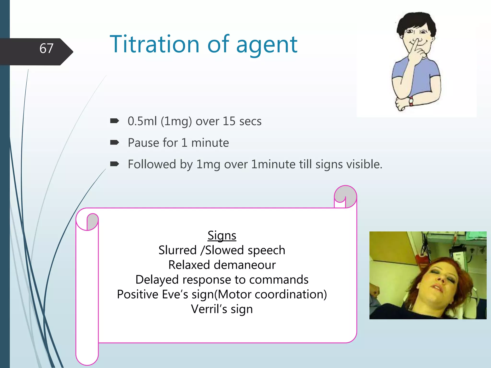 Titration of agent
 0.5ml (1mg) over 15 secs
 Pause for 1 minute
 Followed by 1mg over 1minute till signs visible.
67
Signs
Slurred /Slowed speech
Relaxed demaneour
Delayed response to commands
Positive Eve’s sign(Motor coordination)
Verril’s sign
 