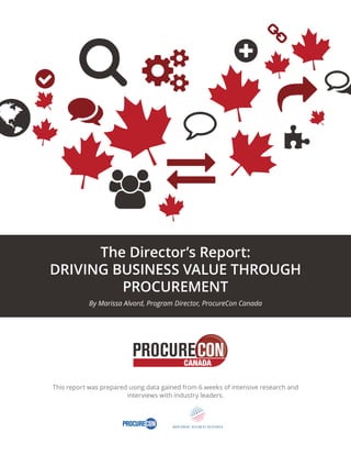 The Director’s Report: 
DRIVING BUSINESS VALUE THROUGH 
PROCUREMENT 
By Marissa Alvord, Program Director, ProcureCon Canada 
CANADA 
This report was prepared using data gained from 6 weeks of intensive research and 
interviews with industry leaders. 
CANADA 
 