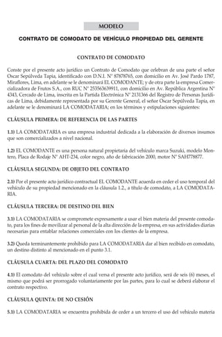 Modelo
CONTRATO DE COMODATO DE VEHÍCULO PROPIEDAD DEL GERENTE
CONTRATO DE COMODATO
Conste por el presente acto jurídico un Contrato de Comodato que celebran de una parte el señor
Oscar Sepúlveda Tapia, identificado con D.N.I. Nº 87878765, con domicilio en Av. José Pardo 1787,
Miraflores, Lima, en adelante se le denominará EL COMODANTE; y de otra parte la empresa Comercializadora de Frutos S.A., con RUC Nº 253563639911, con domicilio en Av. República Argentina Nº
4343, Cercado de Lima, inscrita en la Partida Electrónica Nº 2131366 del Registro de Personas Jurídicas de Lima, debidamente representada por su Gerente General, el señor Oscar Sepúlveda Tapia, en
adelante se le denominará LA COMODATARIA; en los términos y estipulaciones siguientes:
CLÁUSULA PRIMERA: DE REFERENCIA DE LAS PARTES
1.1) LA COMODATARIA es una empresa industrial dedicada a la elaboración de diversos insumos
que son comercializados a nivel nacional.
1.2) EL COMODANTE es una persona natural propietaria del vehículo marca Suzuki, modelo Montero, Placa de Rodaje Nº AHT-234, color negro, año de fabricación 2000, motor Nº SAH778877.
CLÁUSULA SEGUNDA: DE OBJETO DEL CONTRATO
2.1) Por el presente acto jurídico contractual EL COMODANTE acuerda en ceder el uso temporal del
vehículo de su propiedad mencionado en la cláusula 1.2., a título de comodato, a LA COMODATARIA.
CLÁUSULA TERCERA: DE DESTINO DEL BIEN
3.1) LA COMODATARIA se compromete expresamente a usar el bien materia del presente comodato, para los fines de movilizar al personal de la alta dirección de la empresa, en sus actividades diarias
necesarias para entablar relaciones comerciales con los clientes de la empresa.
3.2) Queda terminantemente prohibido para LA COMODATARIA dar al bien recibido en comodato,
un destino distinto al mencionado en el punto 3.1.
CLÁUSULA CUARTA: DEL PLAZO DEL COMODATO
4.1) El comodato del vehículo sobre el cual versa el presente acto jurídico, será de seis (6) meses, el
mismo que podrá ser prorrogado voluntariamente por las partes, para lo cual se deberá elaborar el
contrato respectivo.
CLÁUSULA QUINTA: DE NO CESIÓN
5.1) LA COMODATARIA se encuentra prohibida de ceder a un tercero el uso del vehículo materia

 