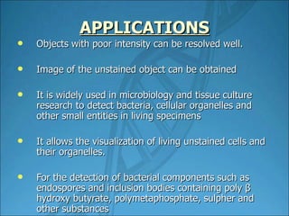 APPLICATIONS Objects with poor intensity can be resolved well. Image of the unstained object can be obtained It is widely used in microbiology and tissue culture research to detect bacteria, cellular organelles and other small entities in living specimens It allows the visualization of living unstained cells and their organelles. For the detection of bacterial components such as endospores and inclusion bodies containing poly β hydroxy butyrate, polymetaphosphate, sulpher and other substances