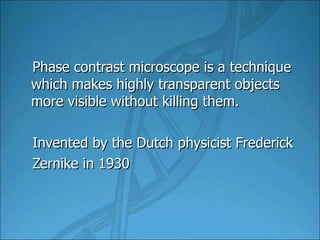 Phase contrast microscope is a technique which makes highly transparent objects more visible without killing them. Invented by the Dutch physicist Frederick Zernike in 1930