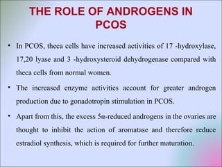 THE ROLE OF ANDROGENS IN
PCOS
• In PCOS, theca cells have increased activities of 17 -hydroxylase,
17,20 lyase and 3 -hydroxysteroid dehydrogenase compared with
theca cells from normal women.
• The increased enzyme activities account for greater androgen
production due to gonadotropin stimulation in PCOS.
• Apart from this, the excess 5α-reduced androgens in the ovaries are
thought to inhibit the action of aromatase and therefore reduce
estradiol synthesis, which is required for further maturation.
 