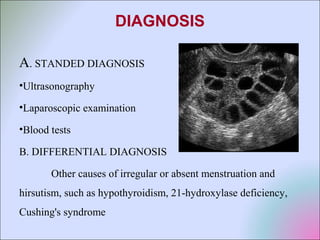 DIAGNOSIS
A. STANDED DIAGNOSIS
•Ultrasonography
•Laparoscopic examination
•Blood tests
B. DIFFERENTIAL DIAGNOSIS
Other causes of irregular or absent menstruation and
hirsutism, such as hypothyroidism, 21-hydroxylase deficiency,
Cushing's syndrome
 