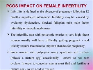 PCOS IMPACT ON FEMALE INFERTILITY
 Infertility is defined as the absence of pregnency following 12
months unprotected intercourse. Infertility may be caused by
ovulatory dysfunction, blocked fallopian tube male factor
infertility or unexplained causes.
 The infertility rate with polycystic ovaries is very high. these
women usually will have difficulty getting pregnant - and
usually require treatment to improve chances for pregnancy.
 Some women with polycystic ovary syndrome will ovulate
(release a mature egg) occasionally - others do not ever
ovulate. In order to conceive, sperm must find and fertilize a
mature egg - so we need to ovulate.
 
