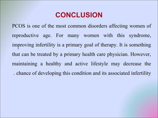 .
CONCLUSION
PCOS is one of the most common disorders affecting women of
reproductive age. For many women with this syndrome,
improving infertility is a primary goal of therapy. It is something
that can be treated by a primary health care physician. However,
maintaining a healthy and active lifestyle may decrease the
chance of developing this condition and its associated infertility.
 