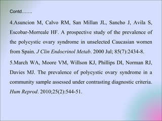 Contd…….
4.Asuncion M, Calvo RM, San Millan JL, Sancho J, Avila S,
Escobar-Morreale HF. A prospective study of the prevalence of
the polycystic ovary syndrome in unselected Caucasian women
from Spain. J Clin Endocrinol Metab. 2000 Jul; 85(7):2434-8.
5.March WA, Moore VM, Willson KJ, Phillips DI, Norman RJ,
Davies MJ. The prevalence of polycystic ovary syndrome in a
community sample assessed under contrasting diagnostic criteria.
Hum Reprod. 2010;25(2):544-51.
 