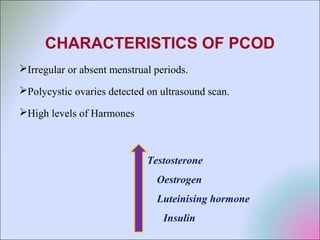 CHARACTERISTICS OF PCOD
Irregular or absent menstrual periods.
Polycystic ovaries detected on ultrasound scan.
High levels of Harmones
Testosterone
Oestrogen
Luteinising hormone
Insulin
 