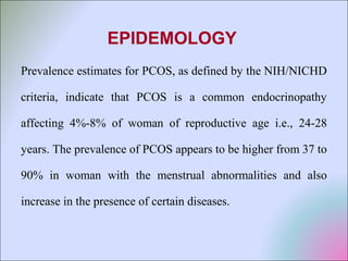 EPIDEMOLOGY
Prevalence estimates for PCOS, as defined by the NIH/NICHD
criteria, indicate that PCOS is a common endocrinopathy
affecting 4%-8% of woman of reproductive age i.e., 24-28
years. The prevalence of PCOS appears to be higher from 37 to
90% in woman with the menstrual abnormalities and also
increase in the presence of certain diseases.
 