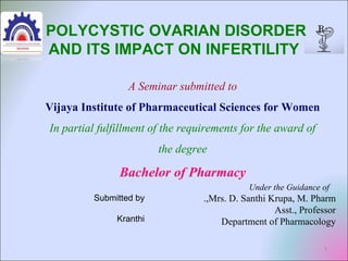 1
A Seminar submitted to
Vijaya Institute of Pharmaceutical Sciences for Women
In partial fulfillment of the requirements for the award of
the degree
Bachelor of Pharmacy
Under the Guidance of
Mrs. D. Santhi Krupa, M. Pharm.,
Asst., Professor
Department of Pharmacology
POLYCYSTIC OVARIAN DISORDER
AND ITS IMPACT ON INFERTILITY
Submitted by
Kranthi
 