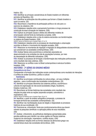 história. (GI)
H30. Identificar as principais características do Estado brasileiro em diferentes
períodos da República. (GI)
H31. Identificar as atribuições dos três poderes que formam o Estado brasileiro e
quem os exerce. (GI)
H32. Reconhecer a importância da participação política e do voto para a o
exercício da cidadania. (GI)
H33. Estabelecer relações entre o pensamento Iluminista e o longo processo de
construção da atual concepção de cidadania. (GIII)
H34. Explicar as principais causas e efeitos dos diferentes modelos de
emancipação colonial frente às metrópoles européias. (GIII)
H35. Estabelecer relações entre a crise do sistema escravista e as transformações
no sistema de Estado brasileiro. (GIII)
SARESP: Matrizes de Referência para a Avaliação Página 127 de 133
H36. Estabelecer relações entre os processos de industrialização e urbanização
ocorridos no Brasil e o movimento de imigração européia. (GIII)
H37. Relacionar os movimentos de migração e imigração às desigualdades sócioeconômicas
que caracterizam as sociedades contemporâneas. (GIII)
H38. Analisar fatores sócio-econômicos e ambientais associados ao
desenvolvimento e às condições de vida de populações humanas, por meio
da interpretação de diferentes indicadores. (GIII)
H39. Analisar os processos de formação e transformação das instituições políticosociais
como resultado das lutas coletivas. (GIII)
H40. Relacionar os conflitos rurais no Brasil contemporâneo à estrutura fundiária
brasileira. (GIII)
HISTÓRIA - 3ª SÉRIE DO ENSINO MÉDIO
Competência de Área 1
Compreender a formação das instituições sociais contemporâneas como resultado de interações
e conflitos de caráter econômico, político e cultural.
 Habilidades
H1. Identificar as principais contribuições da cultura antiga – em seus múltiplos
aspectos – para a conformação das sociedades contemporâneas. (GI)
H2. Identificar os principais elementos dos sistemas políticos, econômicos e
culturais de organização da vida social (sociedades antigas, feudalismo,
Estados modernos). (GI)
H3. Reconhecer as formas históricas das sociedades como resultado das
relações de poder entre as nações (expansão européia, colonialismo e
imperialismo). (GI)
SARESP: Matrizes de Referência para a Avaliação Página 128 de 133
H4. Identificar, a partir de análise cartográfica comparada, o processo de
formação territorial das sociedades contemporâneas. (GI)
H5. Identificar nas manifestações atuais de religião e religiosidade os processos
históricos de sua constituição. (GI)
H6. Posicionar-se, criticamente, frente aos condicionamentos éticos que devem
orientar as pesquisas científicas e a aplicação prática de seus resultados.
(GII)
H7. Analisar, criticamente, as justificativas ideológicas apresentadas pelas
grandes potências para interferir nas várias regiões do Planeta (sistemas
modernos de colonização, imperialismo, conflitos atuais). (GIII)
H8. Estabelecer relações entre as formas clássicas da democracia grega e as
características atuais das sociedades democráticas. (GIII)
 