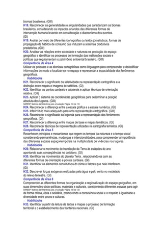 biomas brasileiros. (GIII)
H18. Reconhecer as generalidades e singularidades que caracterizam os biomas
brasileiros, considerando os impactos oriundos das diferentes formas de
intervenção humana levando em consideração o diacronismo dos eventos.
(GI)
H19. Avaliar por meio de diferentes iconografias ou textos jornalísticos, formas de
propagação de hábitos de consumo que induzam a sistemas produtivos
predatórios. (GIII)
H20. Analisar as relações entre sociedade e natureza na produção do espaço
geográfico e identificar os processos de formação das instituições sociais e
políticas que regulamentam o patrimônio ambiental brasileiro. (GIII)
Competência de Área 4
Utilizar os produtos e as técnicas cartográficas como linguagem para compreender e decodificar
informações de modo a localizar-se no espaço e representar a espacialidade dos fenômenos
geográficos.
 Habilidades
H21. Reconhecer o significado da seletividade na representação cartográfica e a
distinção entre mapas e imagens de satélites. (GI)
H22. Identificar os pontos cardeais e colaterais e aplicar técnicas de orientação
relativa. (GII)
H23. Aplicar o sistema de coordenadas geográficas para determinar a posição
absoluta dos lugares. (GIII)
SARESP: Matrizes de Referência para a Avaliação Página 104 de 133
H24. Reconhecer a diferença entre a escala gráfica e a escala numérica. (GI)
H25. Inferir título mais adequado para uma representação cartográfica. (GIII)
H26. Reconhecer o significado da legenda para a representação dos fenômenos
geográficos. (GI)
H27. Reconhecer a diferença entre mapas de base e mapas temáticos. (GI)
H28. Reconhecer técnicas de representação utilizadas na cartografia temática. (GI)
Competência de Área 5
Reconhecer princípios e mecanismos que regem os tempos da natureza e o tempo social
considerando permanências, mudanças e intencionalidades, para compreender a importância
das diferentes escalas espaço-temporais na multiplicidade de vivências nos lugares.
 Habilidades
H29. Relacionar o movimento de translação da Terra às estações do ano
apontando suas conseqüências no cotidiano. (GI)
H30. Identificar os movimentos do planeta Terra , relacionando-os com as
diferentes formas de orientação e pontos cardeais. (GI)
H31. Identificar os elementos constitutivos do clima e fatores que nele interferem.
(GI)
H32. Descrever forças exógenas realizadas pela água e pelo vento no modelado
do relevo terrestre. (GI)
Competência de Área 6
Compreender as diferentes formas de organização e regionalização do espaço geográfico, em
suas dimensões sócio-políticas, materiais e culturais, considerando diferentes escalas para agir
SARESP: Matrizes de Referência para a Avaliação Página 105 de 133
de forma crítica, ética e solidária, promovendo a consciência social e o respeito à igualdade e
diversidade entre povos e culturas.
 Habilidades
H33. Identificar a partir da leitura de textos e mapas o processo de formação
territorial e o estabelecimento das fronteiras nacionais. (GI)
 