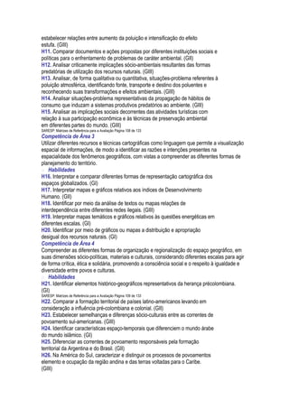 estabelecer relações entre aumento da poluição e intensificação do efeito
estufa. (GIII)
H11. Comparar documentos e ações propostas por diferentes instituições sociais e
políticas para o enfrentamento de problemas de caráter ambiental. (GII)
H12. Analisar criticamente implicações sócio-ambientais resultantes das formas
predatórias de utilização dos recursos naturais. (GIII)
H13. Analisar, de forma qualitativa ou quantitativa, situações-problema referentes à
poluição atmosférica, identificando fonte, transporte e destino dos poluentes e
reconhecendo suas transformações e efeitos ambientais. (GIII)
H14. Analisar situações-problema representativas da propagação de hábitos de
consumo que induzam a sistemas produtivos predatórios ao ambiente. (GIII)
H15. Analisar as implicações sociais decorrentes das atividades turísticas com
relação à sua participação econômica e às técnicas de preservação ambiental
em diferentes partes do mundo. (GIII)
SARESP: Matrizes de Referência para a Avaliação Página 108 de 133
Competência de Área 3
Utilizar diferentes recursos e técnicas cartográficas como linguagem que permite a visualização
espacial de informações, de modo a identificar as razões e intenções presentes na
espacialidade dos fenômenos geográficos, com vistas a compreender as diferentes formas de
planejamento do território.
 Habilidades
H16. Interpretar e comparar diferentes formas de representação cartográfica dos
espaços globalizados. (GI)
H17. Interpretar mapas e gráficos relativos aos índices de Desenvolvimento
Humano. (GII)
H18. Identificar por meio da análise de textos ou mapas relações de
interdependência entre diferentes redes ilegais. (GIII)
H19. Interpretar mapas temáticos e gráficos relativos às questões energéticas em
diferentes escalas. (GI)
H20. Identificar por meio de gráficos ou mapas a distribuição e apropriação
desigual dos recursos naturais. (GI)
Competência de Área 4
Compreender as diferentes formas de organização e regionalização do espaço geográfico, em
suas dimensões sócio-políticas, materiais e culturais, considerando diferentes escalas para agir
de forma crítica, ética e solidária, promovendo a consciência social e o respeito à igualdade e
diversidade entre povos e culturas.
 Habilidades
H21. Identificar elementos histórico-geográficos representativos da herança précolombiana.
(GI)
SARESP: Matrizes de Referência para a Avaliação Página 109 de 133
H22. Comparar a formação territorial de países latino-americanos levando em
consideração a influência pré-colombiana e colonial. (GII)
H23. Estabelecer semelhanças e diferenças sócio-culturais entre as correntes de
povoamento sul-americanas. (GIII)
H24. Identificar características espaço-temporais que diferenciem o mundo árabe
do mundo islâmico. (GI)
H25. Diferenciar as correntes de povoamento responsáveis pela formação
territorial da Argentina e do Brasil. (GII)
H26. Na América do Sul, caracterizar e distinguir os processos de povoamentos
elemento e ocupação da região andina e das terras voltadas para o Caribe.
(GIII)
 