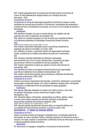 H27. Analisar geograficamente os processos de formação política e econômica de
Cuba e do Haiti estabelecendo relações destes com a situação atual dos
dois países . (GIII)
Competência de Área 5
Compreender as formas de organização geopolítica e econômica do espaço mundial,
resultantes da revolução tecno-científica e informacional, manifestados pela aceleração e
conexão dos fluxos mundializados da produção, do consumo e da circulação de pessoas e
informações.
 Habilidades
H28. Identificar situações nas quais os direitos básicos dos cidadãos não são
usufruídos por todos os segmentos da sociedade. (GI)
H29. Aplicar em contextos expressos por meio de textos e/ou situações-problema
os fundamentos defendidos na Declaração Universal dos Direitos Humanos.
(GII)
SARESP: Matrizes de Referência para a Avaliação Página 110 de 133
H30. Analisar criticamente implicações sociais e econômicas resultantes da
ampliação das redes de narcotráfico no mundo. (GIII)
H31. Identificar em textos, o significado histórico da Organização das Nações
Unidas, considerando as relações assimétricas de poder que a caracterizam.
(GI)
H32. Comparar propostas defendidas por diferentes organizações
governamentais e/ou civis do mundo contemporâneo, propositoras de ações
que promovam melhoria na qualidade de vida das populações. (GII)
H33. Analisar criticamente as regras que regulam os fluxos internacionais de
mercadorias. (GIII)
H34. Identificar em textos os principais fundamentos técnicos de organizações
econômicas multilaterais nas sociedades contemporâneas. (GI)
H35. Analisar criticamente propostas sócio-econômicas e ambientais de diferentes
organismos pertencentes à ONU. (GIII)
Competência de Área 6
Analisar os processos responsáveis pela transição, crescimento, distribuição e concentração
da população mundial pelo planeta, com vistas a estabelecer relações entre a demografia,
urbanização e as diferentes formas de apropriação do espaço geográfico.
 Habilidades
H36. Agrupar diferentes realidades em classes com critérios comuns, como meio
de organizar informações e buscar coerência em relação a dados
demográficos. (GII)
H37. Interpretar dados e informações, representados em gráficos, tabelas, mapas
ou textos, para analisar situações que permitam identificar conseqüências
sócio-culturais resultantes de processos migratórios. (GIII)
SARESP: Matrizes de Referência para a Avaliação Página 111 de 133
H38. Associar padrões populacionais (estrutura etária, em especial) distintos com
as condições de desenvolvimento econômico e social dos países. (GII)
GEOGRAFIA - 3ª SÉRIE DO ENSINO MÉDIO
Competência de Área 1
Utilizar os diversos produtos da linguagem cartográfica para a visualização espacial de
informações, de modo a identificar razões e intenções presentes nos fenômenos sociais e
naturais, com vistas a explicar e compreender as diferentes formas de intervenção no território e
as lógicas geográficas desses fenômenos.
 Habilidades
H1. Reconhecer na linguagem cartográfica e nos produtos do Sensoriamento
 