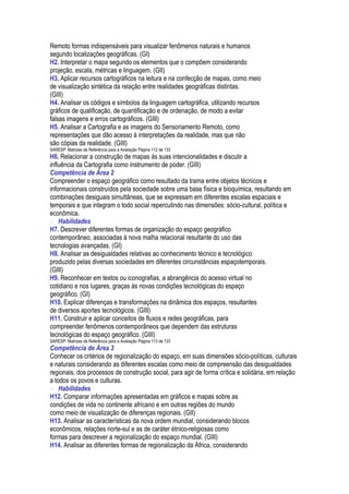 Remoto formas indispensáveis para visualizar fenômenos naturais e humanos
segundo localizações geográficas. (GI)
H2. Interpretar o mapa segundo os elementos que o compõem considerando
projeção, escala, métricas e linguagem. (GII)
H3. Aplicar recursos cartográficos na leitura e na confecção de mapas, como meio
de visualização sintética da relação entre realidades geográficas distintas.
(GIII)
H4. Analisar os códigos e símbolos da linguagem cartográfica, utilizando recursos
gráficos de qualificação, de quantificação e de ordenação, de modo a evitar
falsas imagens e erros cartográficos. (GIII)
H5. Analisar a Cartografia e as imagens do Sensoriamento Remoto, como
representações que dão acesso à interpretações da realidade, mas que não
são cópias da realidade. (GIII)
SARESP: Matrizes de Referência para a Avaliação Página 112 de 133
H6. Relacionar a construção de mapas às suas intencionalidades e discutir a
influência da Cartografia como instrumento de poder. (GIII)
Competência de Área 2
Compreender o espaço geográfico como resultado da trama entre objetos técnicos e
informacionais construídos pela sociedade sobre uma base física e bioquímica, resultando em
combinações desiguais simultâneas, que se expressam em diferentes escalas espaciais e
temporais e que integram o todo social repercutindo nas dimensões: sócio-cultural, política e
econômica.
 Habilidades
H7. Descrever diferentes formas de organização do espaço geográfico
contemporâneo, associadas à nova malha relacional resultante do uso das
tecnologias avançadas. (GI)
H8. Analisar as desigualdades relativas ao conhecimento técnico e tecnológico
produzido pelas diversas sociedades em diferentes circunstâncias espaçotemporais.
(GIII)
H9. Reconhecer em textos ou iconografias, a abrangência do acesso virtual no
cotidiano e nos lugares, graças às novas condições tecnológicas do espaço
geográfico. (GI)
H10. Explicar diferenças e transformações na dinâmica dos espaços, resultantes
de diversos aportes tecnológicos. (GIII)
H11. Construir e aplicar conceitos de fluxos e redes geográficas, para
compreender fenômenos contemporâneos que dependem das estruturas
tecnológicas do espaço geográfico. (GIII)
SARESP: Matrizes de Referência para a Avaliação Página 113 de 133
Competência de Área 3
Conhecer os critérios de regionalização do espaço, em suas dimensões sócio-políticas, culturais
e naturais considerando as diferentes escalas como meio de compreensão das desigualdades
regionais, dos processos de construção social, para agir de forma crítica e solidária, em relação
a todos os povos e culturas.
 Habilidades
H12. Comparar informações apresentadas em gráficos e mapas sobre as
condições de vida no continente africano e em outras regiões do mundo
como meio de visualização de diferenças regionais. (GII)
H13. Analisar as características da nova ordem mundial, considerando blocos
econômicos, relações norte-sul e as de caráter étnico-religiosas como
formas para descrever a regionalização do espaço mundial. (GIII)
H14. Analisar as diferentes formas de regionalização da África, considerando
 