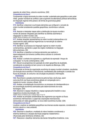 aspectos de ordem física, cultural e econômica. (GIII)
Competência de Área 4
Compreender a lógica dominante da ordem mundial, sustentada pela geopolítica e pelo poder
militar, gerador inevitável de conflitos e pelo surgimento de alternativas políticas democráticas,
de integração regional entre países e de formas de governança global.
 Habilidades
H15. Identificar e descrever os principais elementos que configuram o conceito de
ordem mundial considerando questões geopolíticas, econômicas e culturais.
(GI)
H16. Associar e interpretar mapas sobre a distribuição da riqueza mundial e
número de pessoas refugiadas para identificar as distintas assimetrias e
integrações na ordem mundial. (GII)
SARESP: Matrizes de Referência para a Avaliação Página 114 de 133
H17. Analisar situações representativas da ordem mundial contemporânea e do
papel exercido pelas potências hegemônicas na manutenção do sistema
mundial vigente. (GIII)
H18. Identificar os processos de integração regional na ordem mundial
contemporânea, apontando o papel dos órgãos multilaterais na integração
latino-americana. (GI)
H19. Identificar e classificar os diversos elementos que explicam o
desencadeamento de inúmeros conflitos étnico-culturais no continente
africano. (GII)
H20. Analisar o contexto de surgimento e o significado da expressão “choque de
civilizações” no mundo contemporâneo. (GIII)
H21. Discutir as perspectivas de superação da ordem geopolítica da atualidade,
considerando os preceitos do bem comum e do respeito às diferenças. (GIII)
Competência de Área 5
Compreender as formas de organização econômica do espaço mundial e brasileiro, resultantes
da revolução tecno-científica e informacional, manifestados pela aceleração e conexão dos
fluxos da produção, do consumo e da circulação de pessoas e informações.
 Habilidades
H22. Reconhecer a posição proeminente de parte da Ásia e da Europa, assim
como dos EUA nos fluxos econômicos globais em comparação com o
restante do mundo, inclusive o Brasil. (GI)
H23. Analisar a mundialização da economia e os processos de interdependência e
de concentração econômica acentuados pelo desenvolvimento de novas
tecnologias. (GIII)
H24. Descrever o espaço industrial e o espaço agropecuário brasileiro e seus
respectivos circuitos de produção. (GI)
SARESP: Matrizes de Referência para a Avaliação Página 115 de 133
H25. Analisar as principais características dos organismos que regulam os fluxos
econômicos internacionais e o papel das corporações transnacionais,
estruturadas em redes geográficas, na nova ordem econômica mundial. (GIII)
Competência de Área 6
Localizar e explicar as realidades geográficas nas diversas escalas espaciais, considerando o
domínio natural e o meio ambiente.
 Habilidades
H26. Descrever e classificar o modelado do relevo brasileiro considerando a
dinâmica tectônica e a atuação das forças exógenas notadamente a
influenciada pelos fenômenos climáticos. (GI)
H27. Relacionar e classificar elementos das bacias hidrográficas brasileiras, e seu
 