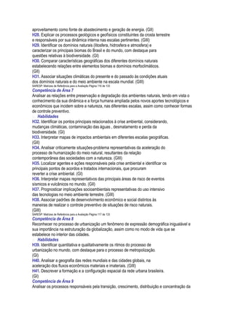 aproveitamento como fonte de abastecimento e geração de energia. (GII)
H28. Explicar os processos geológicos e geofísicos constituintes da crosta terrestre
e responsáveis por sua dinâmica interna nas escalas pertinentes. (GIII)
H29. Identificar os domínios naturais (litosfera, hidrosfera e atmosfera) e
caracterizar os principais biomas do Brasil e do mundo, com destaque para
questões relativas à biodiversidade. (GI)
H30. Comparar características geográficas dos diferentes domínios naturais
estabelecendo relações entre elementos biomas e domínios morfoclimáticos.
(GII)
H31. Associar situações climáticas do presente e do passado às condições atuais
dos domínios naturais e do meio ambiente na escala mundial. (GIII)
SARESP: Matrizes de Referência para a Avaliação Página 116 de 133
Competência de Área 7
Analisar as relações entre preservação e degradação dos ambientes naturais, tendo em vista o
conhecimento da sua dinâmica e a força humana ampliada pelos novos aportes tecnológicos e
econômicos que incidem sobre a natureza, nas diferentes escalas, assim como conhecer formas
de controle preventivo.
 Habilidades
H32. Identificar os pontos principais relacionados à crise ambiental, considerando,
mudanças climáticas, contaminação das águas , desmatamento e perda da
biodiversidade. (GI)
H33. Interpretar mapas de impactos ambientais em diferentes escalas geográficas.
(GII)
H34. Analisar criticamente situações-problema representativas da aceleração do
processo de humanização do meio natural, resultantes da relação
contemporânea das sociedades com a natureza. (GIII)
H35. Localizar agentes e ações responsáveis pela crise ambiental e identificar os
principais pontos de acordos e tratados internacionais, que procuram
reverter a crise ambiental. (GI)
H36. Interpretar mapas representativos das principais áreas de risco de eventos
sísmicos e vulcânicos no mundo. (GII)
H37. Prognosticar implicações socioambientais representativas do uso intensivo
das tecnologias no meio ambiente terrestre. (GIII)
H38. Associar padrões de desenvolvimento econômico e social distintos às
maneiras de realizar o controle preventivo de situações de risco naturais.
(GIII)
SARESP: Matrizes de Referência para a Avaliação Página 117 de 133
Competência de Área 8
Reconhecer no processo de urbanização um fenômeno de expressão demográfica inigualável e
sua importância na estruturação da globalização, assim como no modo de vida que se
estabelece no interior das cidades.
 Habilidades
H39. Identificar quantitativa e qualitativamente os ritmos do processo de
urbanização no mundo, com destaque para o processo de metropolização.
(GI)
H40. Analisar a geografia das redes mundiais e das cidades globais, na
aceleração dos fluxos econômicos materiais e imateriais. (GIII)
H41. Descrever a formação e a configuração espacial da rede urbana brasileira.
(GI)
Competência de Área 9
Analisar os processos responsáveis pela transição, crescimento, distribuição e concentração da
 