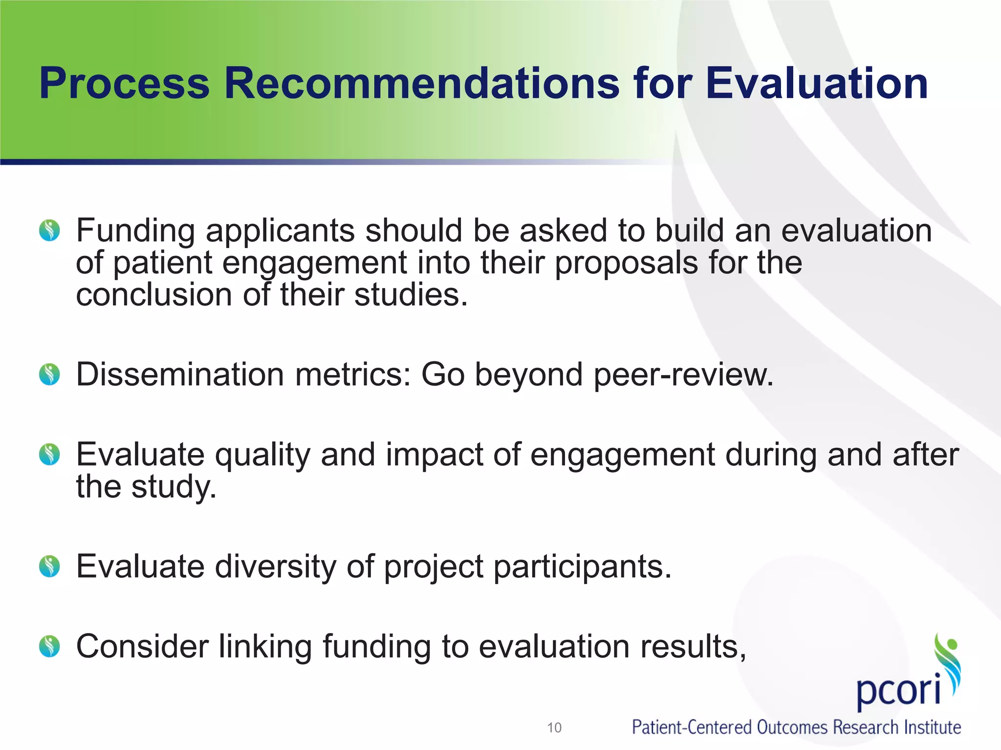 Process Recommendations for Evaluation
Funding applicants should be asked to build an evaluation
of patient engagement into their proposals for the
conclusion of their studies.
Dissemination metrics: Go beyond peer-review.
Evaluate quality and impact of engagement during and after
the study.
Evaluate diversity of project participants.
Consider linking funding to evaluation results,
10
 