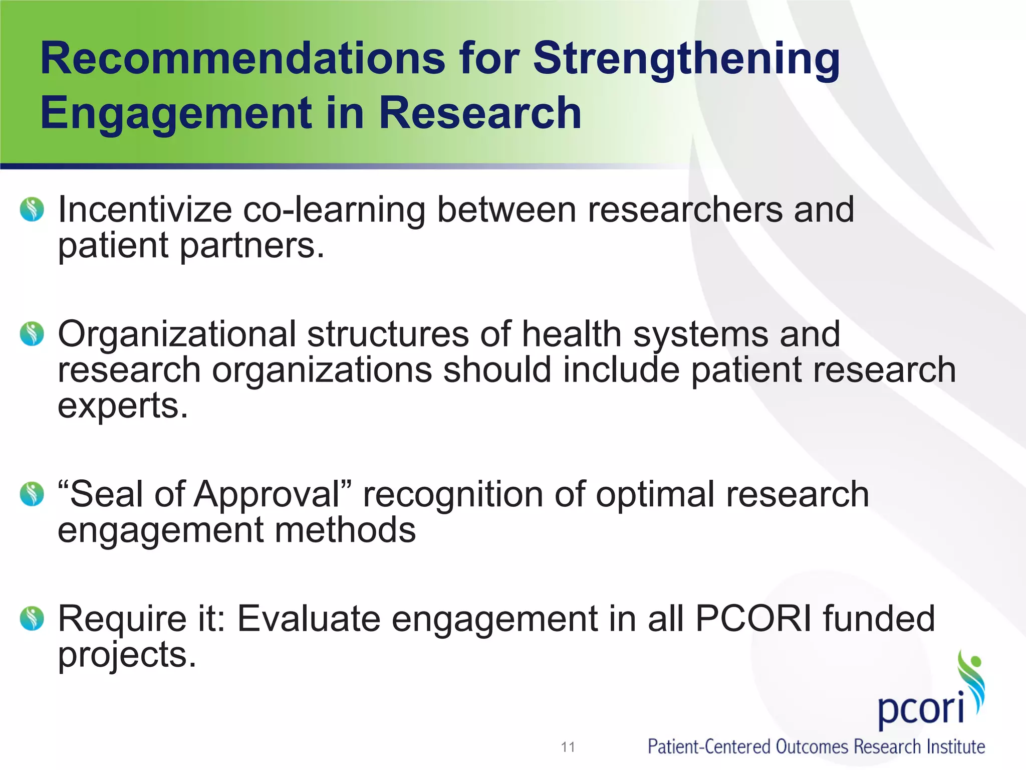 Recommendations for Strengthening
Engagement in Research
Incentivize co-learning between researchers and
patient partners.
Organizational structures of health systems and
research organizations should include patient research
experts.
“Seal of Approval” recognition of optimal research
engagement methods
Require it: Evaluate engagement in all PCORI funded
projects.
11
 