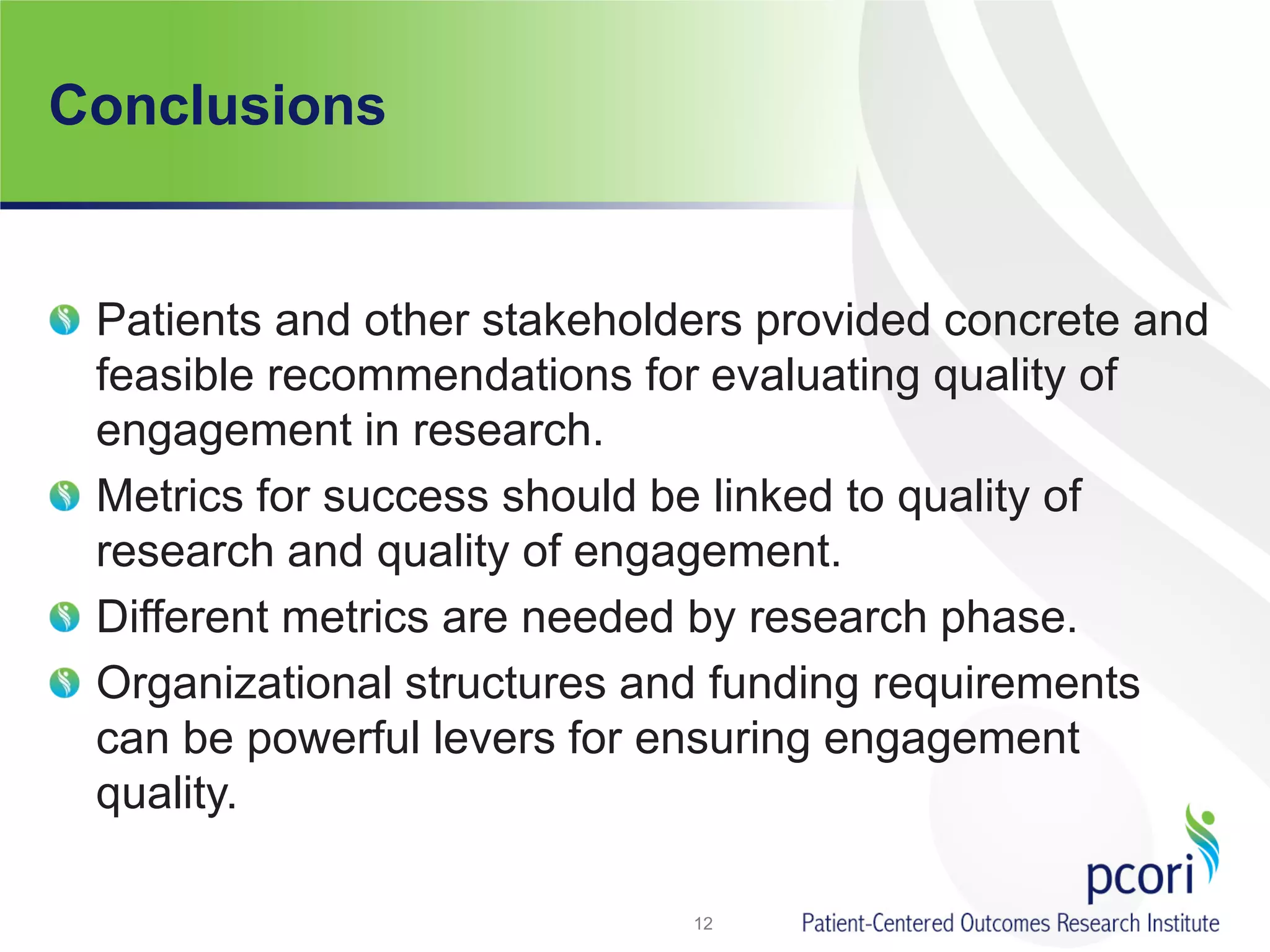 Conclusions
Patients and other stakeholders provided concrete and
feasible recommendations for evaluating quality of
engagement in research.
Metrics for success should be linked to quality of
research and quality of engagement.
Different metrics are needed by research phase.
Organizational structures and funding requirements
can be powerful levers for ensuring engagement
quality.
12
 