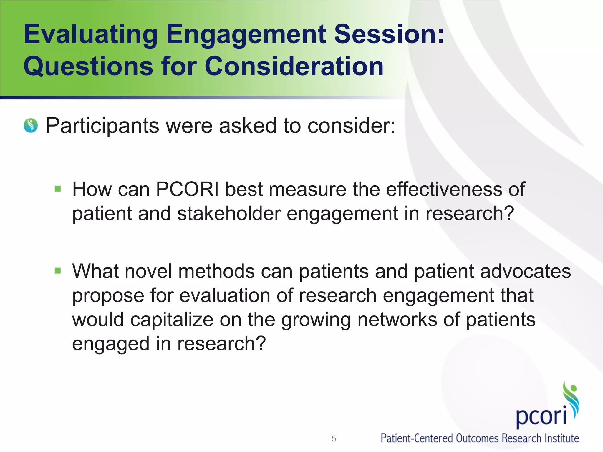 Evaluating Engagement Session:
Questions for Consideration
Participants were asked to consider:
 How can PCORI best measure the effectiveness of
patient and stakeholder engagement in research?
 What novel methods can patients and patient advocates
propose for evaluation of research engagement that
would capitalize on the growing networks of patients
engaged in research?
5
 