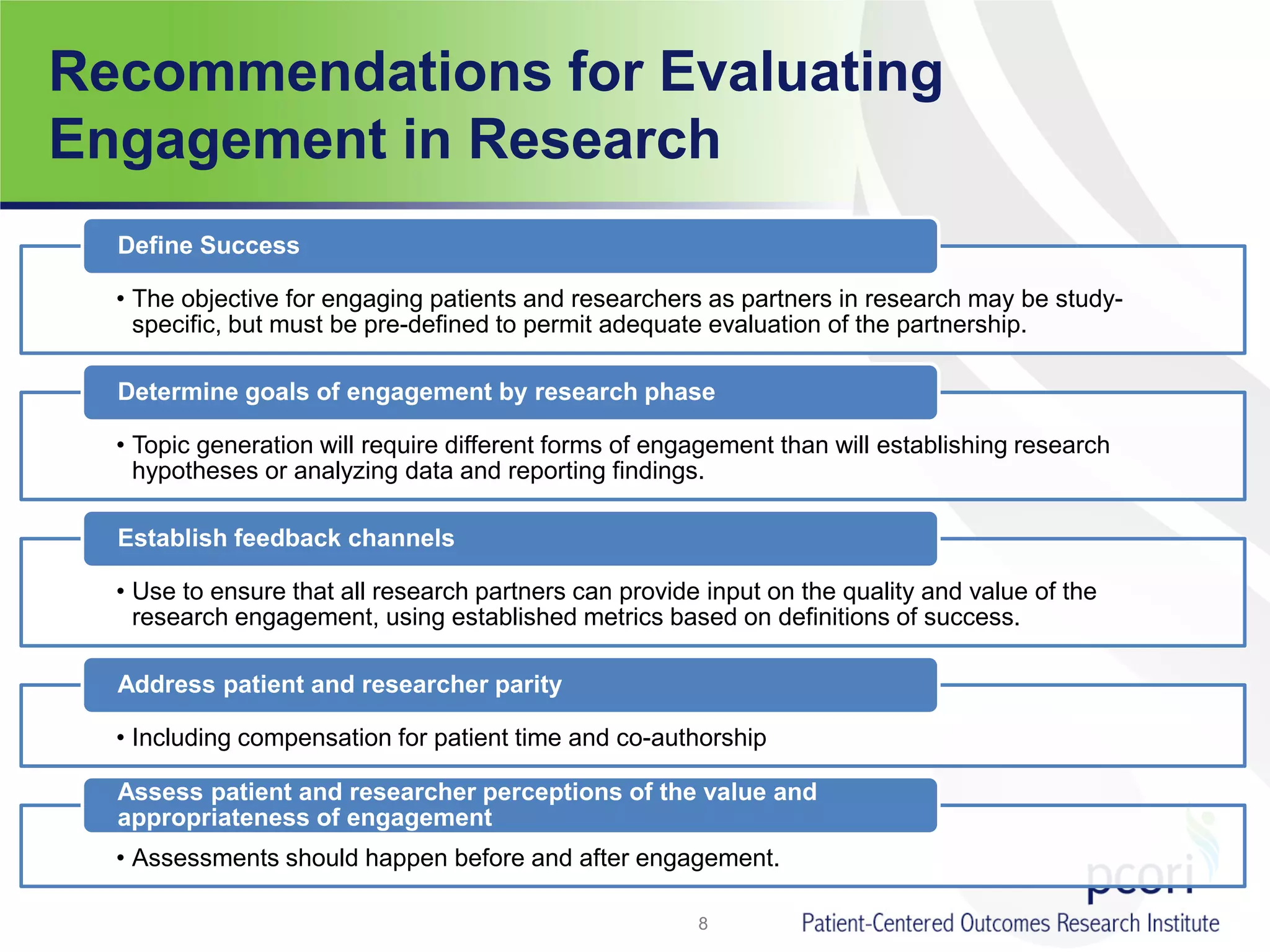 Recommendations for Evaluating
Engagement in Research
• The objective for engaging patients and researchers as partners in research may be study-
specific, but must be pre-defined to permit adequate evaluation of the partnership.
Define Success
• Topic generation will require different forms of engagement than will establishing research
hypotheses or analyzing data and reporting findings.
Determine goals of engagement by research phase
• Use to ensure that all research partners can provide input on the quality and value of the
research engagement, using established metrics based on definitions of success.
Establish feedback channels
• Including compensation for patient time and co-authorship
Address patient and researcher parity
• Assessments should happen before and after engagement.
Assess patient and researcher perceptions of the value and
appropriateness of engagement
8
 