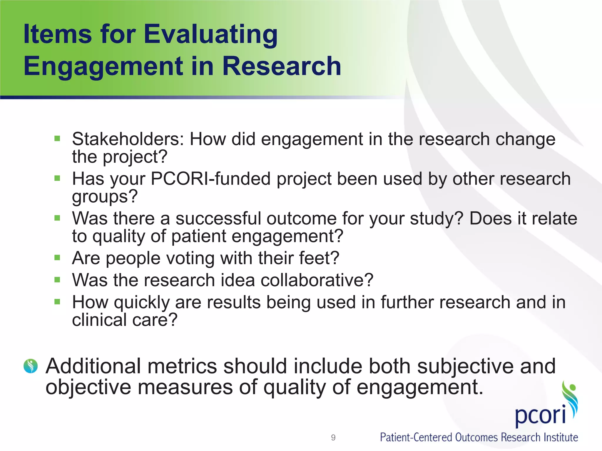 Items for Evaluating
Engagement in Research
 Stakeholders: How did engagement in the research change
the project?
 Has your PCORI-funded project been used by other research
groups?
 Was there a successful outcome for your study? Does it relate
to quality of patient engagement?
 Are people voting with their feet?
 Was the research idea collaborative?
 How quickly are results being used in further research and in
clinical care?
Additional metrics should include both subjective and
objective measures of quality of engagement.
9
 