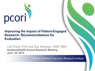 Improving the Impact of Patient-Engaged
Research: Recommendations for
Evaluation
Lori Frank, PhD and Sue Sheridan, MIM, MBA
AcademyHealth Annual Research Meeting
June 25, 2013
 