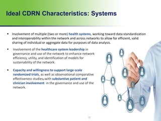12
 Involvement of the healthcare system leadership in
governance and use of the network to enhance network
efficiency, utility, and identification of models for
sustainability of the network.
 Capacity and willingness to support large-scale
randomized trials, as well as observational comparative
effectiveness studies, with substantive patient and
clinician involvement in the governance and use of the
network.
Ideal CDRN Characteristics: Systems
 Involvement of multiple (two or more) health systems, working toward data standardization
and interoperability within the network and across networks to allow for efficient, valid
sharing of individual or aggregate data for purposes of data analysis.
 