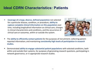 13
Ideal CDRN Characteristics: Patients
 Coverage of a large, diverse, defined population not selected
for a particular disease, condition, or procedure; ability to
capture complete clinical information on this population over
time, including longitudinal information on clinical care, changes
in clinical characteristics and conditions, and the occurrence of
clinical care or outcomes, within or outside the system.
 The ability to efficiently contact patients for the purposes of recruitment; collecting patient-
reported information; and maintaining consistently high levels of participation in research
studies.
 Demonstrated ability to engage substantial patient populations with selected conditions, both
within and outside their systems, for purposes of generating research questions, participating in
network governance, or in appropriate research studies.
 