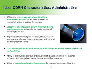 14
Ideal CDRN Characteristics: Administrative
 Willingness to serve as a part of a national data
infrastructure resource for the conduct of CER by
researchers within or outside the network.
 Capacity to embed research activity within functioning
healthcare systems without disrupting the business of
providing health care.
 Alignment of human subjects oversight, IRB review and
approval, and informed consent procedures with the level
of risk in proposed studies.
 Clear, proven policies and track record for maintaining data security, patient privacy, and
confidentiality.
 Ability to collect, store, retrieve, process, or ship biological specimens for research
purposes, with appropriate consent, for use by qualified researchers.
 Ability to streamline subcontracting processes for research involving multiple sites.
 
