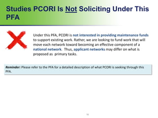 Studies PCORI Is Not Soliciting Under This
PFA
16
Under this PFA, PCORI is not interested in providing maintenance funds
to support existing work. Rather, we are looking to fund work that will
move each network toward becoming an effective component of a
national network. Thus, applicant networks may differ on what is
proposed as primary tasks.
Reminder: Please refer to the PFA for a detailed description of what PCORI is seeking through this
PFA.
 