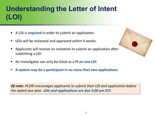 Understanding the Letter of Intent
(LOI)
 A LOI is required in order to submit an application.
 LOIs will be reviewed and approved within 4 weeks.
 Applicants will receive an invitation to submit an application after
submitting a LOI.
 An Investigator can only be listed as a PI on one LOI.
 A system may be a participant in no more than two applications.
Of note: PCORI encourages applicants to submit their LOI and application before
the stated due date. LOIs and applications are due 5:00 pm EST.
18
 
