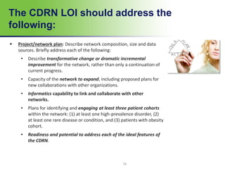 19
The CDRN LOI should address the
following:
 Project/network plan: Describe network composition, size and data
sources. Briefly address each of the following:
• Describe transformative change or dramatic incremental
improvement for the network, rather than only a continuation of
current progress.
• Capacity of the network to expand, including proposed plans for
new collaborations with other organizations.
• Informatics capability to link and collaborate with other
networks.
• Plans for identifying and engaging at least three patient cohorts
within the network: (1) at least one high-prevalence disorder, (2)
at least one rare disease or condition, and (3) patients with obesity
cohort.
• Readiness and potential to address each of the ideal features of
the CDRN.
 
