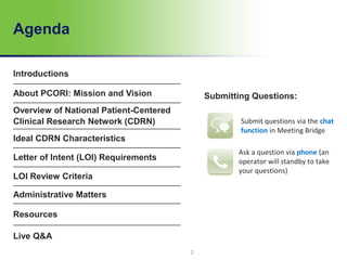 Agenda
Introductions
About PCORI: Mission and Vision
Overview of National Patient-Centered
Clinical Research Network (CDRN)
Ideal CDRN Characteristics
Letter of Intent (LOI) Requirements
LOI Review Criteria
Administrative Matters
Resources
Live Q&A
Submitting Questions:
Submit questions via the chat
function in Meeting Bridge
Ask a question via phone (an
operator will standby to take
your questions)
2
 