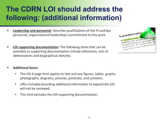 20
The CDRN LOI should address the
following: (additional information)
 Leadership and personnel: Describe qualifications of the PI and key
personnel, organizational leadership’s commitment to this work.
 LOI supporting documentation: The following items that can be
provided as supporting documentation include references, lists of
abbreviations and biographical sketches.
 Additional items:
• The LOI 4-page limit applies to text and any figures, tables, graphs,
photographs, diagrams, pictures, pictorials, and cartoons.
• URLs included providing additional information to expand the LOI
will not be reviewed.
• This limit excludes the LOI supporting documentation.
 